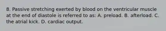 8. Passive stretching exerted by blood on the ventricular muscle at the end of diastole is referred to as: A. preload. B. afterload. C. the atrial kick. D. cardiac output.