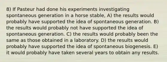 8) If Pasteur had done his experiments investigating spontaneous generation in a horse stable, A) the results would probably have supported the idea of spontaneous generation. B) the results would probably not have supported the idea of spontaneous generation. C) the results would probably been the same as those obtained in a laboratory. D) the results would probably have supported the idea of spontaneous biogenesis. E) it would probably have taken several years to obtain any results.