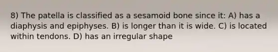 8) The patella is classified as a sesamoid bone since it: A) has a diaphysis and epiphyses. B) is longer than it is wide. C) is located within tendons. D) has an irregular shape