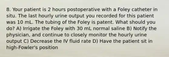 8. Your patient is 2 hours postoperative with a Foley catheter in situ. The last hourly urine output you recorded for this patient was 10 mL. The tubing of the Foley is patent. What should you do? A) Irrigate the Foley with 30 mL normal saline B) Notify the physician, and continue to closely monitor the hourly urine output C) Decrease the IV fluid rate D) Have the patient sit in high-Fowler's position