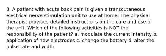 8. A patient with acute back pain is given a transcutaneous electrical nerve stimulation unit to use at home. The physical therapist provides detailed instructions on the care and use of the unit. WHich of the following activities is NOT the responsibility of the patient? a. modulate the current intensity b. application of new electrodes c. change the battery d. alter the pulse rate and width