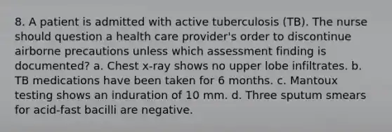 8. A patient is admitted with active tuberculosis (TB). The nurse should question a health care provider's order to discontinue airborne precautions unless which assessment finding is documented? a. Chest x-ray shows no upper lobe infiltrates. b. TB medications have been taken for 6 months. c. Mantoux testing shows an induration of 10 mm. d. Three sputum smears for acid-fast bacilli are negative.