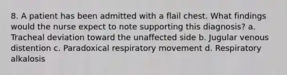 8. A patient has been admitted with a flail chest. What findings would the nurse expect to note supporting this diagnosis? a. Tracheal deviation toward the unaffected side b. Jugular venous distention c. Paradoxical respiratory movement d. Respiratory alkalosis