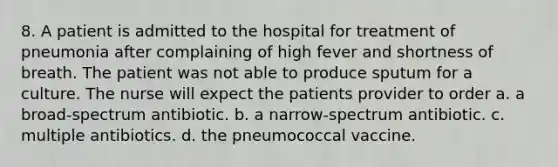 8. A patient is admitted to the hospital for treatment of pneumonia after complaining of high fever and shortness of breath. The patient was not able to produce sputum for a culture. The nurse will expect the patients provider to order a. a broad-spectrum antibiotic. b. a narrow-spectrum antibiotic. c. multiple antibiotics. d. the pneumococcal vaccine.