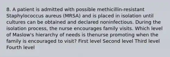 8. A patient is admitted with possible methicillin-resistant Staphylococcus aureus (MRSA) and is placed in isolation until cultures can be obtained and declared noninfectious. During the isolation process, the nurse encourages family visits. Which level of Maslow's hierarchy of needs is thenurse promoting when the family is encouraged to visit? First level Second level Third level Fourth level