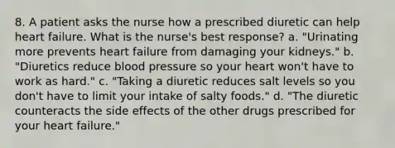 8. A patient asks the nurse how a prescribed diuretic can help heart failure. What is the nurse's best response? a. "Urinating more prevents heart failure from damaging your kidneys." b. "Diuretics reduce blood pressure so your heart won't have to work as hard." c. "Taking a diuretic reduces salt levels so you don't have to limit your intake of salty foods." d. "The diuretic counteracts the side effects of the other drugs prescribed for your heart failure."