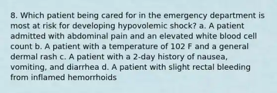 8. Which patient being cared for in the emergency department is most at risk for developing hypovolemic shock? a. A patient admitted with abdominal pain and an elevated white blood cell count b. A patient with a temperature of 102 F and a general dermal rash c. A patient with a 2-day history of nausea, vomiting, and diarrhea d. A patient with slight rectal bleeding from inflamed hemorrhoids