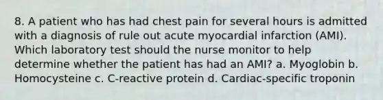 8. A patient who has had chest pain for several hours is admitted with a diagnosis of rule out acute myocardial infarction (AMI). Which laboratory test should the nurse monitor to help determine whether the patient has had an AMI? a. Myoglobin b. Homocysteine c. C-reactive protein d. Cardiac-specific troponin