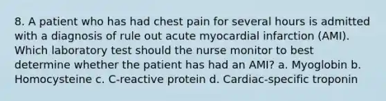 8. A patient who has had chest pain for several hours is admitted with a diagnosis of rule out acute myocardial infarction (AMI). Which laboratory test should the nurse monitor to best determine whether the patient has had an AMI? a. Myoglobin b. Homocysteine c. C-reactive protein d. Cardiac-specific troponin