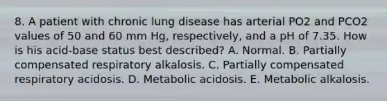 8. A patient with chronic lung disease has arterial PO2 and PCO2 values of 50 and 60 mm Hg, respectively, and a pH of 7.35. How is his acid-base status best described? A. Normal. B. Partially compensated respiratory alkalosis. C. Partially compensated respiratory acidosis. D. Metabolic acidosis. E. Metabolic alkalosis.