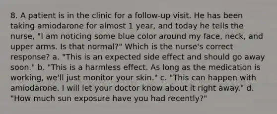 8. A patient is in the clinic for a follow-up visit. He has been taking amiodarone for almost 1 year, and today he tells the nurse, "I am noticing some blue color around my face, neck, and upper arms. Is that normal?" Which is the nurse's correct response? a. "This is an expected side effect and should go away soon." b. "This is a harmless effect. As long as the medication is working, we'll just monitor your skin." c. "This can happen with amiodarone. I will let your doctor know about it right away." d. "How much sun exposure have you had recently?"