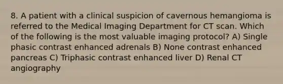 8. A patient with a clinical suspicion of cavernous hemangioma is referred to the Medical Imaging Department for CT scan. Which of the following is the most valuable imaging protocol? A) Single phasic contrast enhanced adrenals B) None contrast enhanced pancreas C) Triphasic contrast enhanced liver D) Renal CT angiography