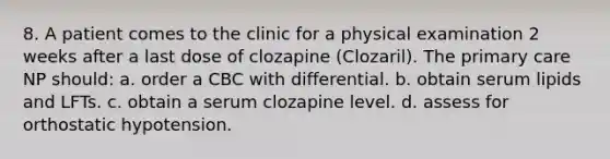 8. A patient comes to the clinic for a physical examination 2 weeks after a last dose of clozapine (Clozaril). The primary care NP should: a. order a CBC with differential. b. obtain serum lipids and LFTs. c. obtain a serum clozapine level. d. assess for orthostatic hypotension.