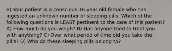 8) Your patient is a conscious 16-year-old female who has ingested an unknown number of sleeping pills. Which of the following questions is LEAST pertinent to the care of this patient? A) How much do you weigh? B) Has anyone tried to treat you with anything? C) Over what period of time did you take the pills? D) Who do these sleeping pills belong to?