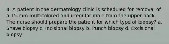 8. A patient in the dermatology clinic is scheduled for removal of a 15-mm multicolored and irregular mole from the upper back. The nurse should prepare the patient for which type of biopsy? a. Shave biopsy c. Incisional biopsy b. Punch biopsy d. Excisional biopsy