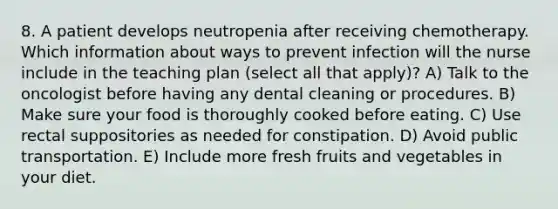 8. A patient develops neutropenia after receiving chemotherapy. Which information about ways to prevent infection will the nurse include in the teaching plan (select all that apply)? A) Talk to the oncologist before having any dental cleaning or procedures. B) Make sure your food is thoroughly cooked before eating. C) Use rectal suppositories as needed for constipation. D) Avoid public transportation. E) Include more fresh fruits and vegetables in your diet.