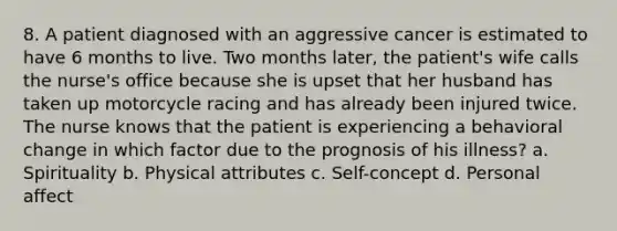 8. A patient diagnosed with an aggressive cancer is estimated to have 6 months to live. Two months later, the patient's wife calls the nurse's office because she is upset that her husband has taken up motorcycle racing and has already been injured twice. The nurse knows that the patient is experiencing a behavioral change in which factor due to the prognosis of his illness? a. Spirituality b. Physical attributes c. Self-concept d. Personal affect