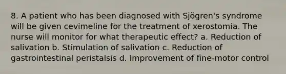 8. A patient who has been diagnosed with Sjögren's syndrome will be given cevimeline for the treatment of xerostomia. The nurse will monitor for what therapeutic effect? a. Reduction of salivation b. Stimulation of salivation c. Reduction of gastrointestinal peristalsis d. Improvement of fine-motor control