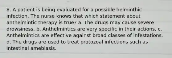 8. A patient is being evaluated for a possible helminthic infection. The nurse knows that which statement about anthelmintic therapy is true? a. The drugs may cause severe drowsiness. b. Anthelmintics are very specific in their actions. c. Anthelmintics are effective against broad classes of infestations. d. The drugs are used to treat protozoal infections such as intestinal amebiasis.