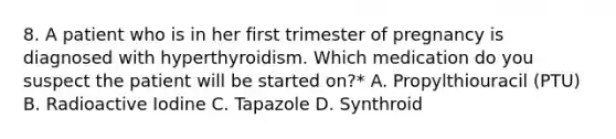 8. A patient who is in her first trimester of pregnancy is diagnosed with hyperthyroidism. Which medication do you suspect the patient will be started on?* A. Propylthiouracil (PTU) B. Radioactive Iodine C. Tapazole D. Synthroid