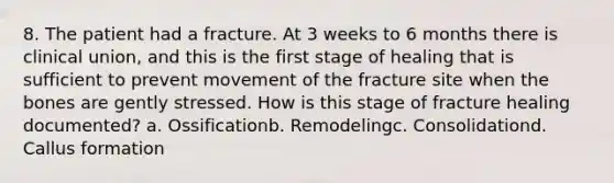 8. The patient had a fracture. At 3 weeks to 6 months there is clinical union, and this is the first stage of healing that is sufficient to prevent movement of the fracture site when the bones are gently stressed. How is this stage of fracture healing documented? a. Ossificationb. Remodelingc. Consolidationd. Callus formation