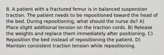 8. A patient with a fractured femur is in balanced suspension traction. The patient needs to be repositioned toward the head of the bed. During repositioning, what should the nurse do? A) Place slight additional tension on the traction cords. B) Release the weights and replace them immediately after positioning. C) Reposition the bed instead of repositioning the patient. D) Maintain consistent traction tension while repositioning.