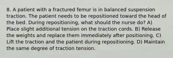 8. A patient with a fractured femur is in balanced suspension traction. The patient needs to be repositioned toward the head of the bed. During repositioning, what should the nurse do? A) Place slight additional tension on the traction cords. B) Release the weights and replace them immediately after positioning. C) Lift the traction and the patient during repositioning. D) Maintain the same degree of traction tension.