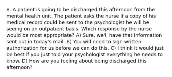 8. A patient is going to be discharged this afternoon from the mental health unit. The patient asks the nurse if a copy of his medical record could be sent to the psychologist he will be seeing on an outpatient basis. Which response by the nurse would be most appropriate? A) Sure, we'll have that information sent out in today's mail. B) You will need to sign written authorization for us before we can do this. C) I think it would just be best if you just told your psychologist everything he needs to know. D) How are you feeling about being discharged this afternoon?