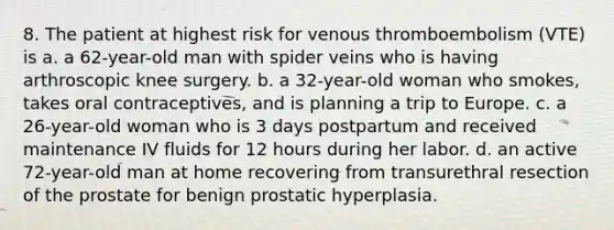 8. The patient at highest risk for venous thromboembolism (VTE) is a. a 62-year-old man with spider veins who is having arthroscopic knee surgery. b. a 32-year-old woman who smokes, takes oral contraceptives, and is planning a trip to Europe. c. a 26-year-old woman who is 3 days postpartum and received maintenance IV fluids for 12 hours during her labor. d. an active 72-year-old man at home recovering from transurethral resection of the prostate for benign prostatic hyperplasia.