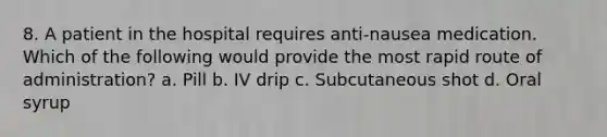 8. A patient in the hospital requires anti-nausea medication. Which of the following would provide the most rapid route of administration? a. Pill b. IV drip c. Subcutaneous shot d. Oral syrup