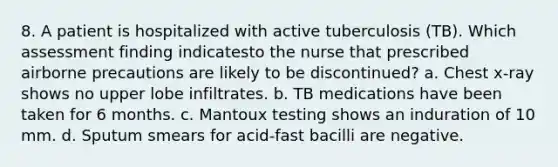 8. A patient is hospitalized with active tuberculosis (TB). Which assessment finding indicatesto the nurse that prescribed airborne precautions are likely to be discontinued? a. Chest x-ray shows no upper lobe infiltrates. b. TB medications have been taken for 6 months. c. Mantoux testing shows an induration of 10 mm. d. Sputum smears for acid-fast bacilli are negative.