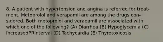 8. A patient with hypertension and angina is referred for treat- ment. Metoprolol and verapamil are among the drugs con- sidered. Both metoprolol and verapamil are associated with which one of the following? (A) Diarrhea (B) Hypoglycemia (C) IncreasedPRinterval (D) Tachycardia (E) Thyrotoxicosis