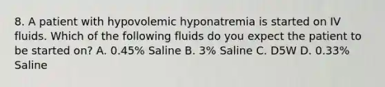 8. A patient with hypovolemic hyponatremia is started on IV fluids. Which of the following fluids do you expect the patient to be started on? A. 0.45% Saline B. 3% Saline C. D5W D. 0.33% Saline