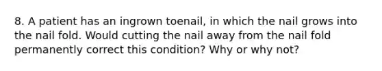 8. A patient has an ingrown toenail, in which the nail grows into the nail fold. Would cutting the nail away from the nail fold permanently correct this condition? Why or why not?