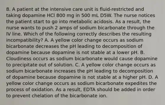 8. A patient at the intensive care unit is fluid-restricted and taking dopamine HCl 800 mg in 500 mL D5W. The nurse notices the patient start to go into metabolic acidosis. As a result, the nurse wants to push 2 amps of sodium bicarbonate through the IV line. Which of the following correctly describes the resulting incompatibility? A. A yellow color change occurs as sodium bicarbonate decreases the pH leading to decomposition of dopamine because dopamine is not stable at a lower pH. B. Cloudiness occurs as sodium bicarbonate would cause dopamine to precipitate out of solution. C. A yellow color change occurs as sodium bicarbonate increases the pH leading to decomposition of dopamine because dopamine is not stable at a higher pH. D. A yellow color change occurs as sodium bicarbonate expedites the process of oxidation. As a result, EDTA should be added in order to prevent chelation of the bicarbonate ion.