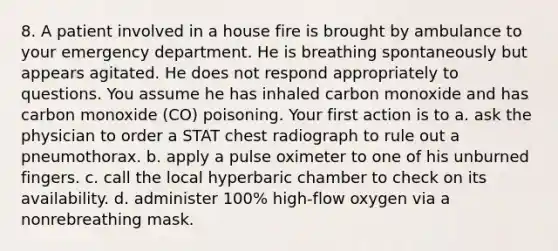 8. A patient involved in a house fire is brought by ambulance to your emergency department. He is breathing spontaneously but appears agitated. He does not respond appropriately to questions. You assume he has inhaled carbon monoxide and has carbon monoxide (CO) poisoning. Your first action is to a. ask the physician to order a STAT chest radiograph to rule out a pneumothorax. b. apply a pulse oximeter to one of his unburned fingers. c. call the local hyperbaric chamber to check on its availability. d. administer 100% high-flow oxygen via a nonrebreathing mask.