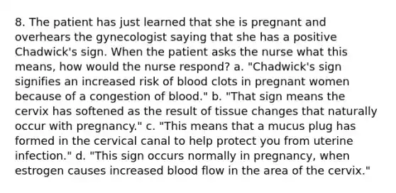 8. The patient has just learned that she is pregnant and overhears the gynecologist saying that she has a positive Chadwick's sign. When the patient asks the nurse what this means, how would the nurse respond? a. "Chadwick's sign signifies an increased risk of blood clots in pregnant women because of a congestion of blood." b. "That sign means the cervix has softened as the result of tissue changes that naturally occur with pregnancy." c. "This means that a mucus plug has formed in the cervical canal to help protect you from uterine infection." d. "This sign occurs normally in pregnancy, when estrogen causes increased blood flow in the area of the cervix."