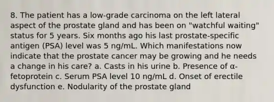 8. The patient has a low-grade carcinoma on the left lateral aspect of the prostate gland and has been on "watchful waiting" status for 5 years. Six months ago his last prostate-specific antigen (PSA) level was 5 ng/mL. Which manifestations now indicate that the prostate cancer may be growing and he needs a change in his care? a. Casts in his urine b. Presence of α-fetoprotein c. Serum PSA level 10 ng/mL d. Onset of erectile dysfunction e. Nodularity of the prostate gland