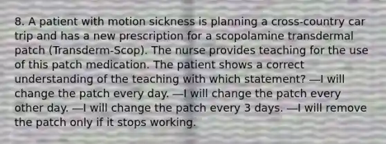 8. A patient with motion sickness is planning a cross-country car trip and has a new prescription for a scopolamine transdermal patch (Transderm-Scop). The nurse provides teaching for the use of this patch medication. The patient shows a correct understanding of the teaching with which statement? ―I will change the patch every day. ―I will change the patch every other day. ―I will change the patch every 3 days. ―I will remove the patch only if it stops working.