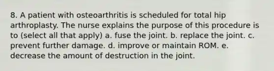 8. A patient with osteoarthritis is scheduled for total hip arthroplasty. The nurse explains the purpose of this procedure is to (select all that apply) a. fuse the joint. b. replace the joint. c. prevent further damage. d. improve or maintain ROM. e. decrease the amount of destruction in the joint.