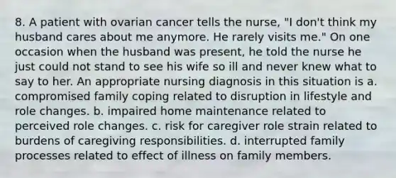 8. A patient with ovarian cancer tells the nurse, "I don't think my husband cares about me anymore. He rarely visits me." On one occasion when the husband was present, he told the nurse he just could not stand to see his wife so ill and never knew what to say to her. An appropriate nursing diagnosis in this situation is a. compromised family coping related to disruption in lifestyle and role changes. b. impaired home maintenance related to perceived role changes. c. risk for caregiver role strain related to burdens of caregiving responsibilities. d. interrupted family processes related to effect of illness on family members.