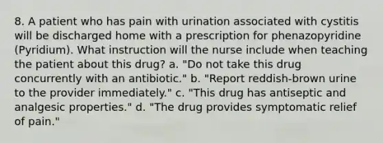 8. A patient who has pain with urination associated with cystitis will be discharged home with a prescription for phenazopyridine (Pyridium). What instruction will the nurse include when teaching the patient about this drug? a. "Do not take this drug concurrently with an antibiotic." b. "Report reddish-brown urine to the provider immediately." c. "This drug has antiseptic and analgesic properties." d. "The drug provides symptomatic relief of pain."