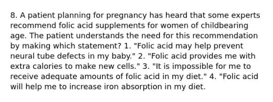 8. A patient planning for pregnancy has heard that some experts recommend folic acid supplements for women of childbearing age. The patient understands the need for this recommendation by making which statement? 1. "Folic acid may help prevent neural tube defects in my baby." 2. "Folic acid provides me with extra calories to make new cells." 3. "It is impossible for me to receive adequate amounts of folic acid in my diet." 4. "Folic acid will help me to increase iron absorption in my diet.