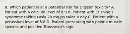 8. Which patient is at a potential risk for Digoxin toxicity? A. Patient with a calcium level of 8.9 B. Patient with Cushing's syndrome taking Lasix 20 mg po twice a day C. Patient with a potassium level of 5.8 D. Patient presenting with painful muscle spasms and positive Trousseau's sign