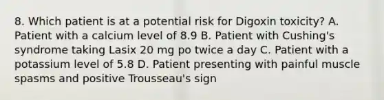 8. Which patient is at a potential risk for Digoxin toxicity? A. Patient with a calcium level of 8.9 B. Patient with Cushing's syndrome taking Lasix 20 mg po twice a day C. Patient with a potassium level of 5.8 D. Patient presenting with painful muscle spasms and positive Trousseau's sign