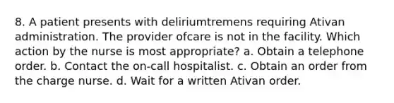 8. A patient presents with deliriumtremens requiring Ativan administration. The provider ofcare is not in the facility. Which action by the nurse is most appropriate? a. Obtain a telephone order. b. Contact the on-call hospitalist. c. Obtain an order from the charge nurse. d. Wait for a written Ativan order.