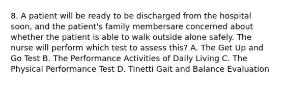 8. A patient will be ready to be discharged from the hospital soon, and the patient's family membersare concerned about whether the patient is able to walk outside alone safely. The nurse will perform which test to assess this? A. The Get Up and Go Test B. The Performance Activities of Daily Living C. The Physical Performance Test D. Tinetti Gait and Balance Evaluation