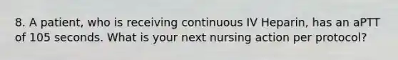 8. A patient, who is receiving continuous IV Heparin, has an aPTT of 105 seconds. What is your next nursing action per protocol?