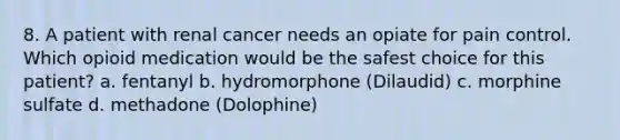 8. A patient with renal cancer needs an opiate for pain control. Which opioid medication would be the safest choice for this patient? a. fentanyl b. hydromorphone (Dilaudid) c. morphine sulfate d. methadone (Dolophine)