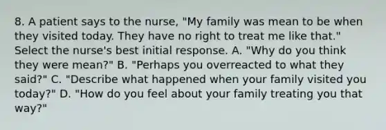 8. A patient says to the nurse, "My family was mean to be when they visited today. They have no right to treat me like that." Select the nurse's best initial response. A. "Why do you think they were mean?" B. "Perhaps you overreacted to what they said?" C. "Describe what happened when your family visited you today?" D. "How do you feel about your family treating you that way?"